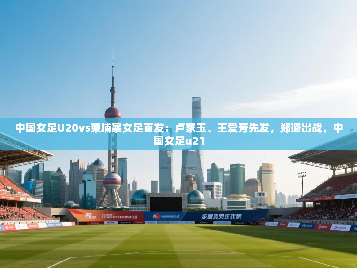 中国女足U20vs柬埔寨女足首发：卢家玉、王爱芳先发，郑璐出战，中国女足u21  第1张