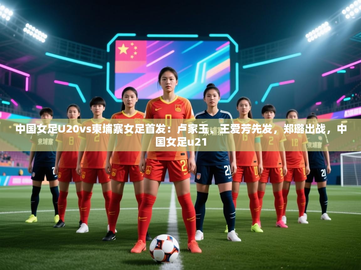 中国女足U20vs柬埔寨女足首发：卢家玉、王爱芳先发，郑璐出战，中国女足u21  第2张